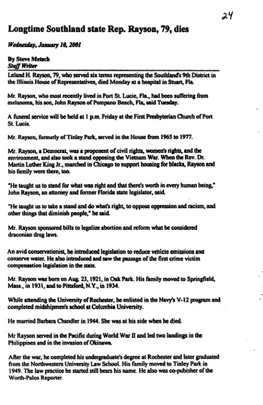 a1 Longtime Southland state Rep. Rayson, 79, dies Wednesday, January 16, 2001 By Steve Metach Staff Writer Leland H_ Rayson, 79, who served sixterms repeeseating (he Southlands 9th Disrict i the llinois House of Represeatatives, died Monday ata bospial in S, Fla. Mr. Rayson, who most recently lived ia Port St Lucie, Fa, had been sullring from ‘melanoma, his son, John Rayson of Pompano Beach, Fia, said Tuesday. A funers service il be held at 1 p.m. Friday at the First Presbyterian Church of Port St Lucie. ’Ms. Rayson, formerly of Tinley Park, served in the Houss from 1965 to 1977. M Rayson, a Democrat, was 8 proponent o civilrights, women’srights, end the environmen, and also took a stand opposiag the Vietaam Was. Whe the Rev. Dr. Martin Luther King ., marched in Chicago to support housing for blacks, Rayson and his family were thre, oo, “He taught us 10 stand for what was right and that therc’s worthin every human being.” Jokn Rayson, an attorey and former Florida stte legisletor, ssid “He tught us 10 take 8 stand and do what’ right, o 0ppose oppeession and racism, and other things that diminish people,” he said. ’Ms. Rayson sponsored bils to legalize sbortion and reform what he considered draconian drug laws. An avid conservationist, b introduced egislation o reduce vehicie emissions snd ‘conserve watet. He also introduced and saw the passage of the frst crime victim ‘compensation legistation i the sate. Mr. Rayson was bor on Aug. 23, 1921, in Ouk Park. His family moved to Springfield, Mass, in 1931, and to Pitsford, N.Y., in 1934. ‘While stendiag the Usiversity of Rocheste, b enlised in the Navy’s V-12 program and He married Barbara Chandlerin 1944, She was at his side when he died. Mr Rayson served inthe Pacific during World War Il and led two landings in the Philippines and in the invasion of Okinawa. ‘After the war, he completed his undergraduate’s degree at Rochester and laer graduated from the Northwestern University Law School. His family moved to Tiney Park in 1949, The law practics he started sl bearshis name. He also was co-pubisher of the ‘Worth-Palos Reparter